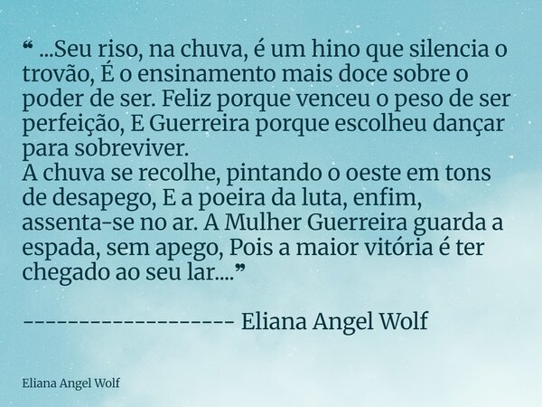 ❝ ...Seu riso, na chuva, é um hino que silencia o trovão, É o ensinamento mais doce sobre o poder de ser. Feliz porque venceu o peso de ser perfeição, E Guerre... Frase de Eliana Angel Wolf.