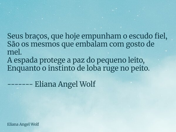 ⁠Seus braços, que hoje empunham o escudo fiel, São os mesmos que embalam com gosto de mel. A espada protege a paz do pequeno leito, Enquanto o instinto de loba ... Frase de Eliana Angel Wolf.