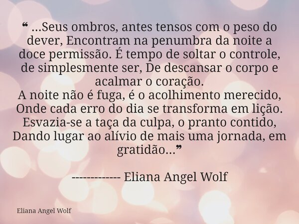 ❝ ...Seus ombros, antes tensos com o peso do dever, Encontram na penumbra da noite a doce permissão. É tempo de soltar o controle, de simplesmente ser, De desca... Frase de Eliana Angel Wolf.