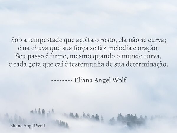 Sob a tempestade que açoita o rosto, ela não se curva; é na chuva que sua força se faz melodia e oração. Seu passo é firme, mesmo quando o mundo turva, e cada g... Frase de Eliana Angel Wolf.