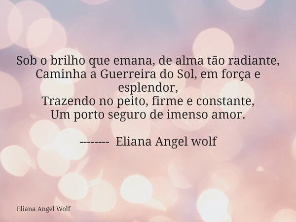 Sob o brilho que emana, de alma tão radiante, Caminha a Guerreira do Sol, em força e esplendor, Trazendo no peito, firme e constante, Um porto seguro de imenso ... Frase de Eliana Angel Wolf.