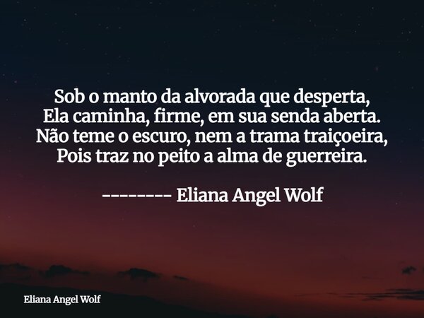 Sob o manto da alvorada que desperta, Ela caminha, firme, em sua senda aberta. Não teme o escuro, nem a trama traiçoeira, Pois traz no peito a alma de guerreira... Frase de Eliana Angel Wolf.