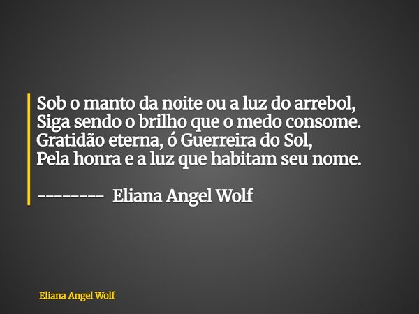 ⁠Sob o manto da noite ou a luz do arrebol, Siga sendo o brilho que o medo consome. Gratidão eterna, ó Guerreira do Sol, Pela honra e a luz que habitam seu nome.... Frase de Eliana Angel Wolf.