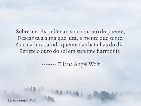 Sobre a rocha milenar, sob o manto do poente, Descansa a alma que luta, a mente que sente. A armadura, ainda quente das batalhas do dia, Reflete o ouro do sol e... Frase de Eliana Angel Wolf.