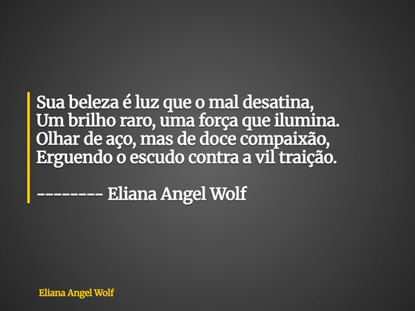 ⁠Sua beleza é luz que o mal desatina, Um brilho raro, uma força que ilumina. Olhar de aço, mas de doce compaixão, Erguendo o escudo contra a vil traição. ------... Frase de Eliana Angel Wolf.