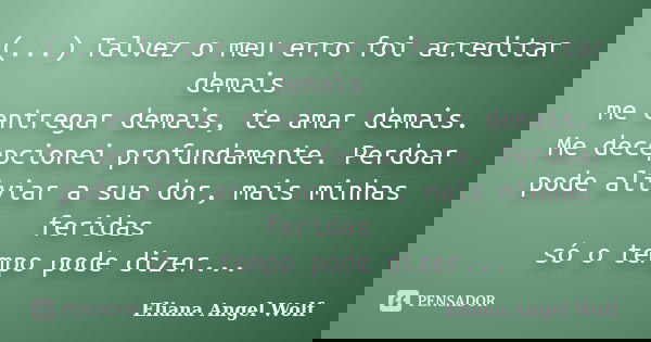 (...) Talvez o meu erro foi acreditar demais me entregar demais, te amar demais. Me decepcionei profundamente. Perdoar pode aliviar a sua dor, mais minhas ferid... Frase de Eliana Angel Wolf.
