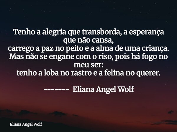 Tenho a alegria que transborda, a esperança que não cansa, carrego a paz no peito e a alma de uma criança. Mas não se engane com o riso, pois há fogo no meu ser... Frase de Eliana Angel Wolf.