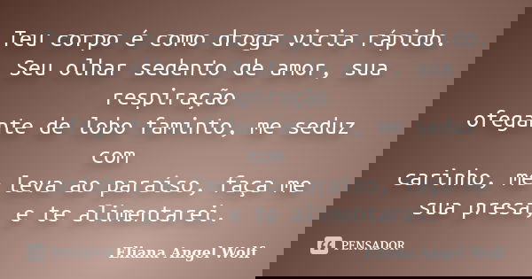Teu corpo é como droga vicia rápido. Seu olhar sedento de amor, sua respiração ofegante de lobo faminto, me seduz com carinho, me leva ao paraíso, faça me sua p... Frase de Eliana Angel Wolf.