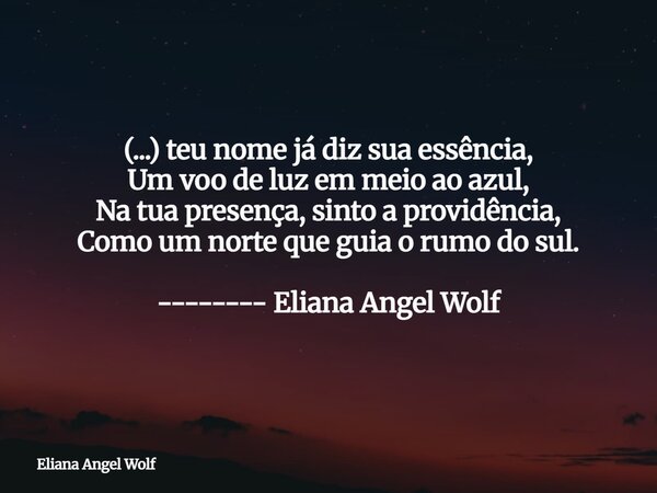 (...) teu nome já diz sua essência, Um voo de luz em meio ao azul, Na tua presença, sinto a providência, Como um norte que guia o rumo do sul. -------- Eliana A... Frase de Eliana Angel Wolf.