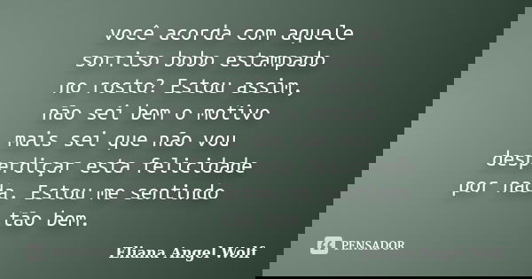 você acorda com aquele sorriso bobo estampado no rosto? Estou assim, não sei bem o motivo mais sei que não vou desperdiçar esta felicidade por nada. Estou me se... Frase de Eliana Angel Wolf.
