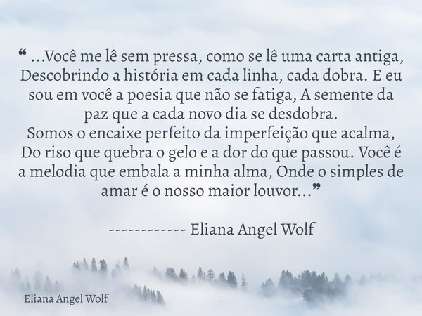 ❝ ...Você me lê sem pressa, como se lê uma carta antiga, Descobrindo a história em cada linha, cada dobra. E eu sou em você a poesia que não se fatiga, A sement... Frase de Eliana Angel Wolf.