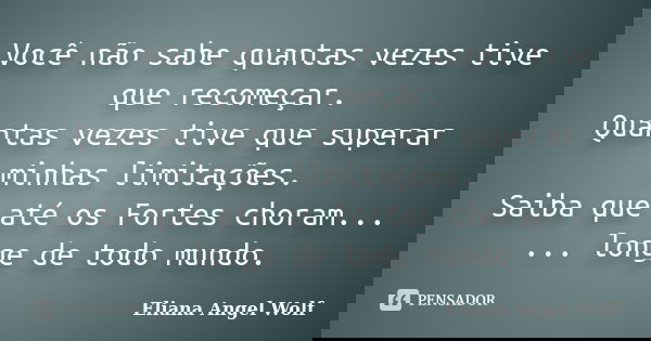 Você não sabe quantas vezes tive que recomeçar. Quantas vezes tive que superar minhas limitações. Saiba que até os Fortes choram... ... longe de todo mundo.... Frase de Eliana Angel Wolf.