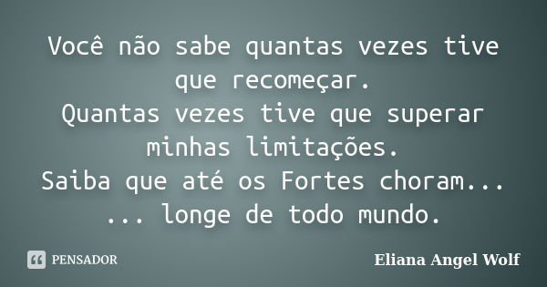 Você não sabe quantas vezes tive que recomeçar. Quantas vezes tive que superar minhas limitações. Saiba que até os Fortes choram... ... longe de todo mundo.... Frase de Eliana Angel Wolf.