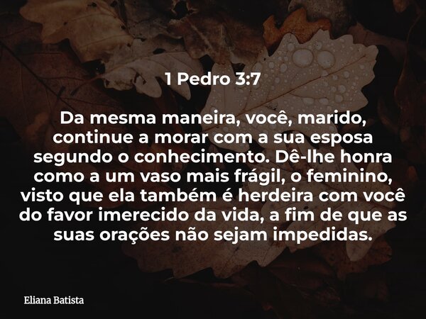 1 Pedro 3:7 Da mesma maneira, você, marido, continue a morar com a sua esposa segundo o conhecimento. Dê-lhe honra como a um vaso mais frágil, o feminino, visto... Frase de Eliana Batista.