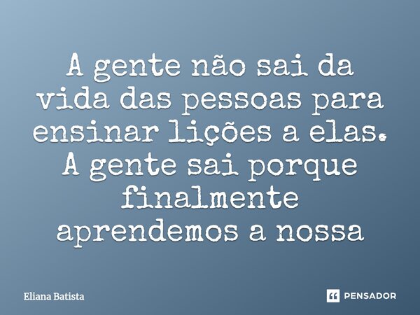 ⁠A gente não sai da vida das pessoas para ensinar lições a elas. A gente sai porque finalmente aprendemos a nossa... Frase de Eliana Batista.