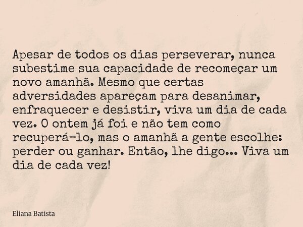 Apesar de todos os dias perseverar, nunca subestime sua capacidade de recomeçar um novo amanhã. Mesmo que certas adversidades apareçam para desanimar, enfraquec... Frase de Eliana Batista.