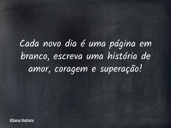 Cada novo dia é uma página em branco, escreva uma história de amor, coragem e superação!... Frase de Eliana Batista.