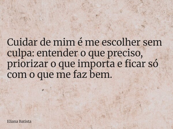 Cuidar de mim é me escolher sem culpa: entender o que preciso, priorizar o que importa e ficar só com o que me faz bem.... Frase de Eliana Batista.