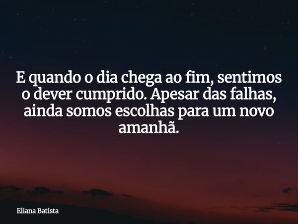 E quando o dia chega ao fim, sentimos o dever cumprido. Apesar das falhas, ainda somos escolhas para um novo amanhã.... Frase de Eliana Batista.