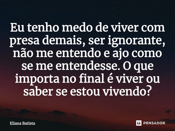 ⁠Eu tenho medo de viver com presa demais, ser ignorante, não me entendo e ajo como se me entendesse. O que importa no final é viver ou saber se estou vivendo?... Frase de Eliana Batista.