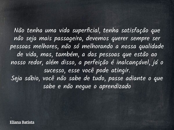 Não tenha uma vida superficial, tenha satisfação que não seja mais passageira, devemos querer sempre ser pessoas melhores, não só melhorando a nossa qualidade d... Frase de Eliana Batista.