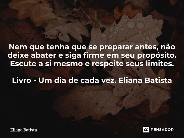 Nem que tenha que se preparar antes, não deixe abater e siga firme em seu propósito. Escute a si mesmo e respeite seus limites. Livro - Um dia de cada vez. Elia... Frase de Eliana Batista.