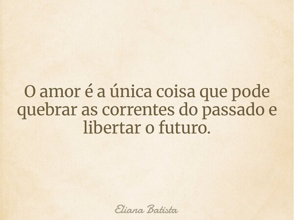 O amor é a única coisa que pode quebrar as correntes do passado e libertar o futuro.... Frase de Eliana Batista.