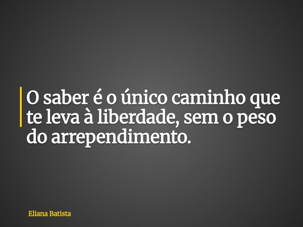 O saber é o único caminho que te leva à liberdade, sem o peso do arrependimento.... Frase de Eliana Batista.