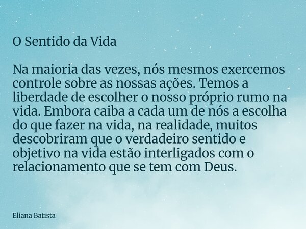 O Sentido da Vida Na maioria das vezes, nós mesmos exercemos controle sobre as nossas ações. Temos a liberdade de escolher o nosso próprio rumo na vida. Embora ... Frase de Eliana Batista.