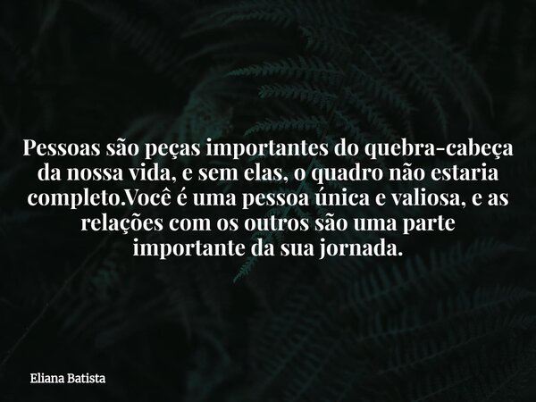 Pessoas são peças importantes do quebra-cabeça da nossa vida, e sem elas, o quadro não estaria completo.Você é uma pessoa única e valiosa, e as relações com os ... Frase de Eliana Batista.