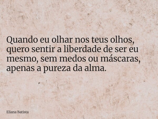 Quando eu olhar nos teus olhos, quero sentir a liberdade de ser eu mesmo, sem medos ou máscaras, apenas a pureza da alma.... Frase de Eliana Batista.