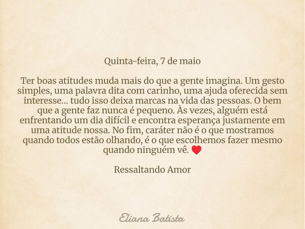 Quinta-feira, 7 de maio Ter boas atitudes muda mais do que a gente imagina. Um gesto simples, uma palavra dita com carinho, uma ajuda oferecida sem interesse… t... Frase de Eliana Batista.