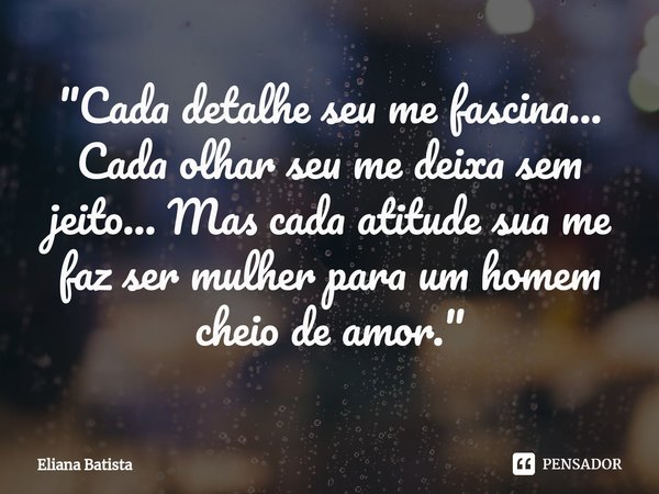 ⁠"Cada detalhe seu me fascina... Cada olhar seu me deixa sem jeito... Mas cada atitude sua me faz ser mulher para um homem cheio de amor."... Frase de Eliana Batista.