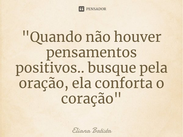 ⁠"Quando não houver pensamentos positivos.. busque pela oração, ela conforta o coração"... Frase de Eliana Batista.