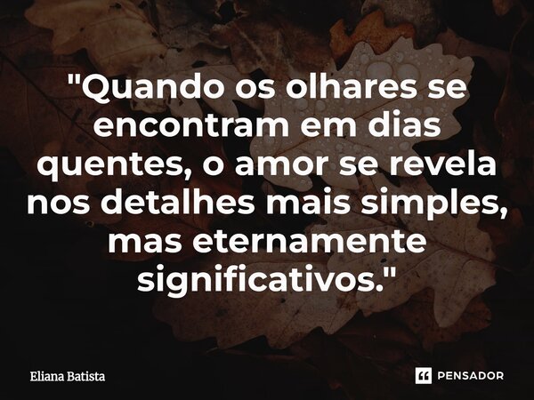 ⁠"Quando os olhares se encontram em dias quentes, o amor se revela nos detalhes mais simples, mas eternamente significativos."... Frase de Eliana Batista.