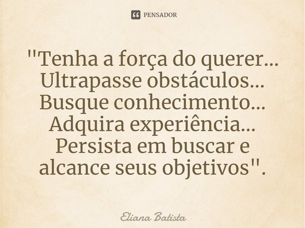 ⁠"Tenha a força do querer... Ultrapasse obstáculos... Busque conhecimento... Adquira experiência... Persista em buscar e alcance seus objetivos".... Frase de Eliana Batista.