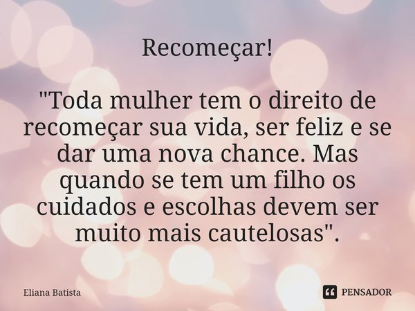 Recomeçar! "Toda mulher tem o direito de recomeçar sua vida, ser feliz e se dar uma nova chance. Mas quando se tem um filho os cuidados e escolhas devem se... Frase de Eliana Batista.