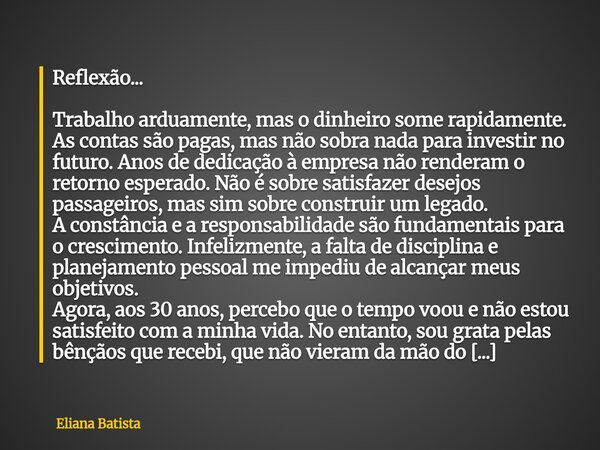 Reflexão... Trabalho arduamente, mas o dinheiro some rapidamente. As contas são pagas, mas não sobra nada para investir no futuro. Anos de dedicação à empresa n... Frase de Eliana Batista.