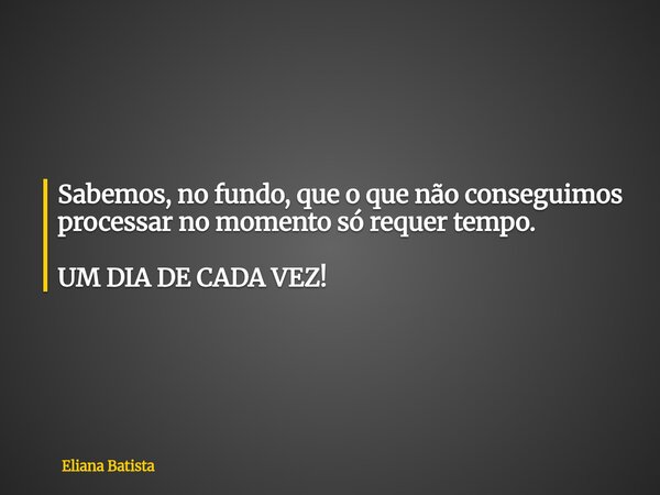 Sabemos, no fundo, que o que não conseguimos processar no momento só requer tempo. UM DIA DE CADA VEZ!... Frase de Eliana Batista.