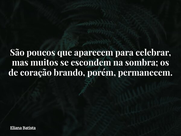 São poucos que aparecem para celebrar, mas muitos se escondem na sombra; os de coração brando, porém, permanecem.... Frase de Eliana Batista.