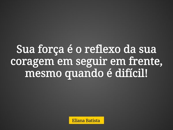 Sua força é o reflexo da sua coragem em seguir em frente, mesmo quando é difícil!... Frase de Eliana Batista.