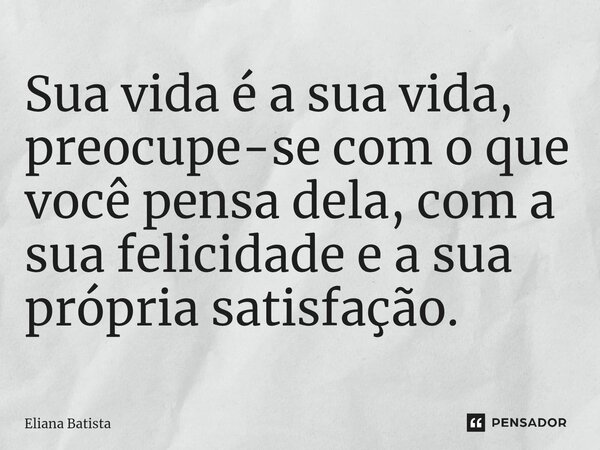 Sua vida é a sua vida, preocupe-se com o que você pensa dela, com a sua felicidade e a sua própria satisfação.... Frase de Eliana Batista.