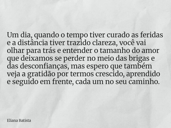 Um dia, quando o tempo tiver curado as feridas e a distância tiver trazido clareza, você vai olhar para trás e entender o tamanho do amor que deixamos se perder... Frase de Eliana Batista.