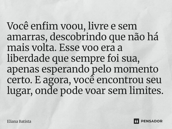 Você enfim voou, livre e sem amarras, descobrindo que não há mais volta. Esse voo era a liberdade que sempre foi sua, apenas esperando pelo momento certo. E ag... Frase de Eliana Batista.