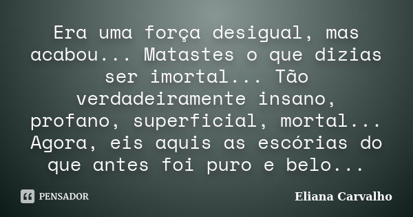 Era uma força desigual, mas acabou... Matastes o que dizias ser imortal... Tão verdadeiramente insano, profano, superficial, mortal... Agora, eis aquis as escór... Frase de Eliana Carvalho.