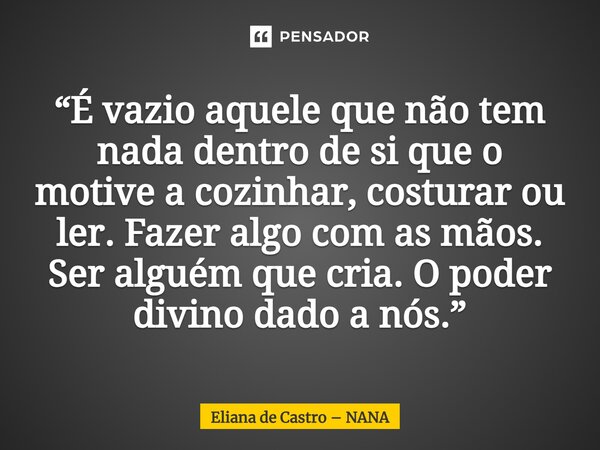 ⁠“É vazio aquele que não tem nada dentro de si que o motive a cozinhar, costurar ou ler. Fazer algo com as mãos. Ser alguém que cria. O poder divino dado a nós.... Frase de Eliana de Castro  NANA.