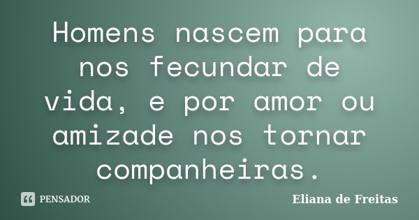 Homens nascem para nos fecundar de vida, e por amor ou amizade nos tornar companheiras.... Frase de Eliana de Freitas.