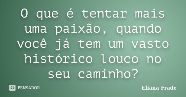 O que é tentar mais uma paixão, quando você já tem um vasto histórico louco no seu caminho?... Frase de Eliana Frade.