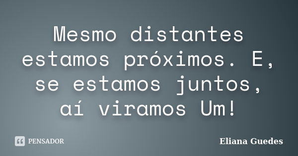 Mesmo distantes estamos próximos. E, se estamos juntos, aí viramos Um!... Frase de Eliana Guedes.