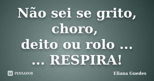 Não sei se grito, choro, deito ou rolo ... ... RESPIRA!... Frase de Eliana Guedes.